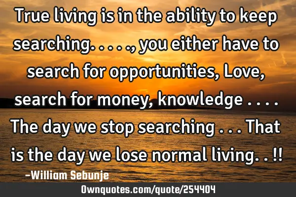 True living is in the ability to keep searching.....,you either have to search for opportunities, L