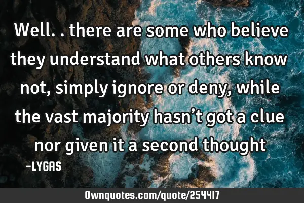 Well.. there are some who believe they understand what others know not, simply ignore or deny,