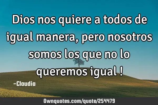 Dios nos quiere a todos de igual manera,pero nosotros somos los que no lo queremos igual !