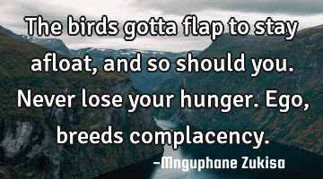 The birds gotta flap to stay afloat, and so should you.

Never lose your hunger.Ego, breeds