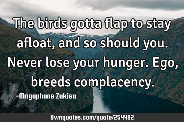 The birds gotta flap to stay afloat, and so should you.

Never lose your hunger.Ego, breeds