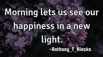 Morning lets us see our happiness in a new light.