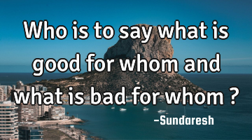 Who is to say what is good for whom and what is bad for whom ?