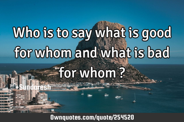 Who is to say what is good for whom and what is bad for whom ?