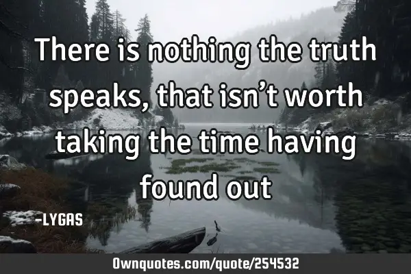 There is nothing the truth speaks, that isn’t worth taking the time having found