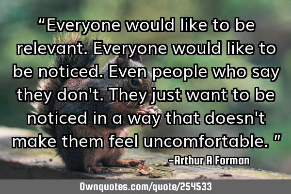 “Everyone would like to be relevant. Everyone would like to be noticed. Even people who say they