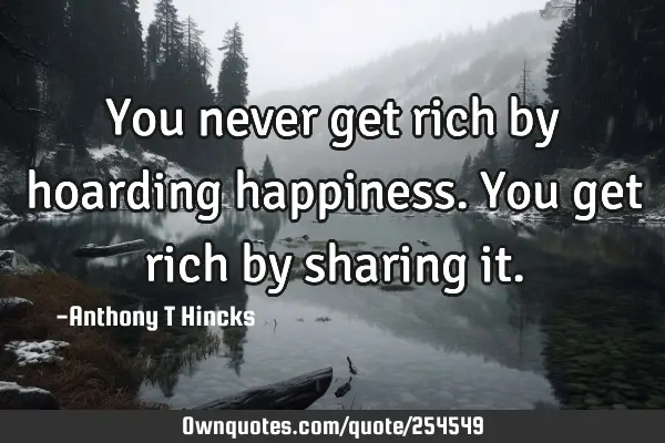 You never get rich by hoarding happiness. You get rich by sharing