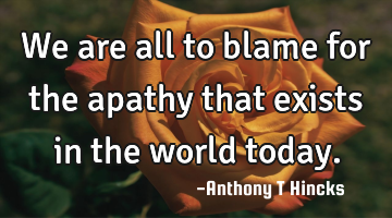 We are all to blame for the apathy that exists in the world today.