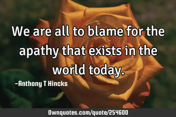 We are all to blame for the apathy that exists in the world