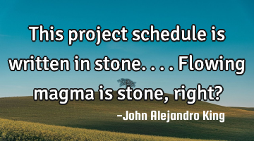 This project schedule is written in stone. ... Flowing magma is stone, right?