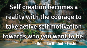 Self creation becomes a reality with the courage to take active self motivation towards who you