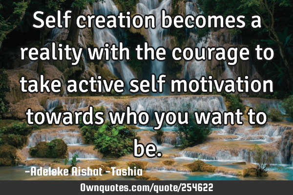 Self creation becomes a reality with the courage to take active self motivation towards who you