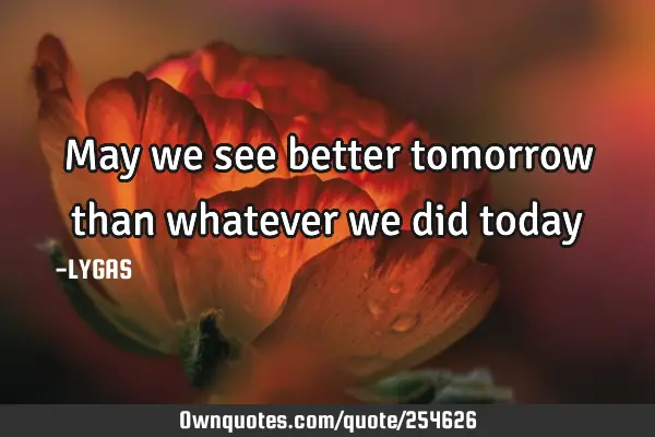May we see better tomorrow than whatever we did today…