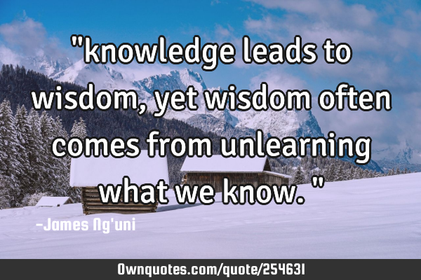 "knowledge leads to wisdom, yet wisdom often comes from unlearning what we know."