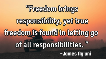 "Freedom brings responsibility, yet true freedom is found in letting go of all responsibilities."