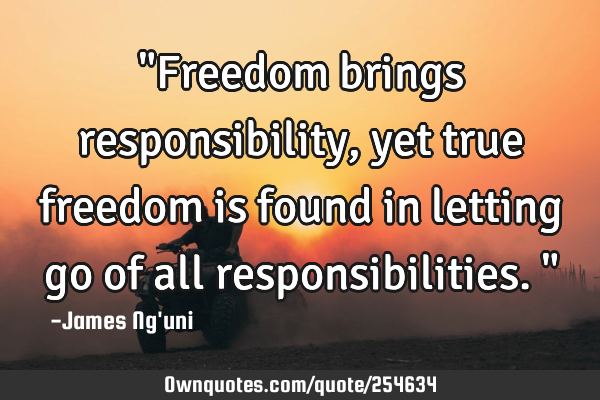 "Freedom brings responsibility, yet true freedom is found in letting go of all responsibilities."