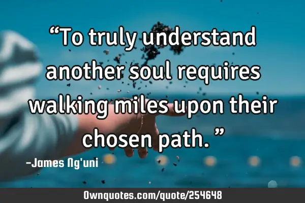 “To truly understand another soul requires walking miles upon their chosen path.”