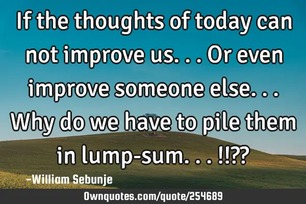 If the thoughts of today can not improve us...or even improve someone else...why do we have to pile