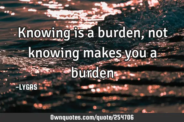 Knowing is a burden, not knowing makes you a burden…
