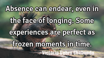 Absence can endear, even in the face of longing. Some experiences are perfect as frozen moments in