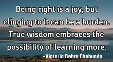 Being right is a joy, but clinging to it can be a burden. True wisdom embraces the possibility of