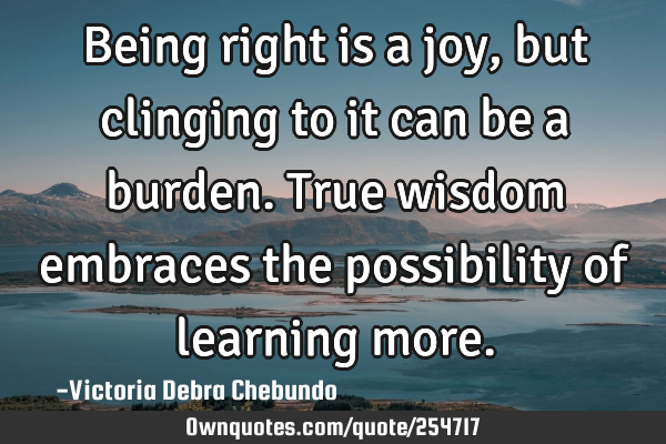 Being right is a joy, but clinging to it can be a burden. True wisdom embraces the possibility of