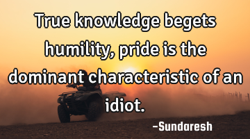 True knowledge begets humility, pride is the dominant characteristic of an idiot.