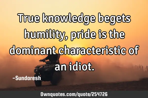 True knowledge begets humility, pride is the dominant characteristic of an