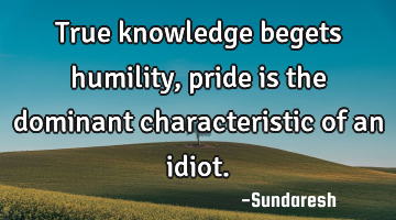 True knowledge begets humility, pride is the dominant characteristic of an idiot.