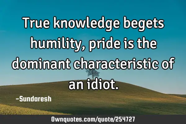 True knowledge begets humility, pride is the dominant characteristic of an