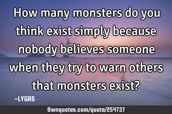 How many monsters do you think exist simply because nobody believes someone when they try to warn