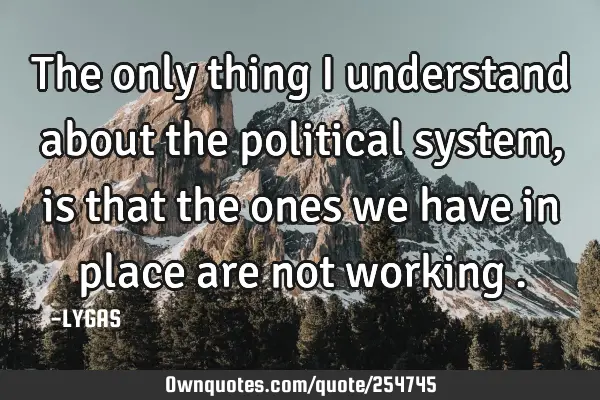 The only thing I understand about the political system, is that the ones we have in place are not