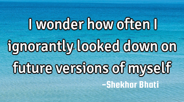 I wonder how often I ignorantly looked down on future versions of myself