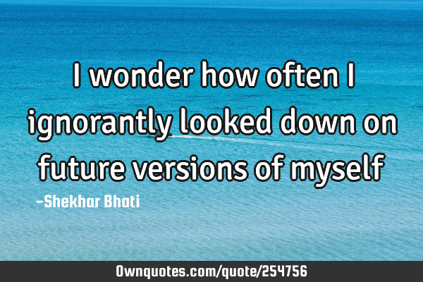 I wonder how often I ignorantly looked down on future versions of