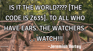 IS IT THE WORLD???? [THE CODE IS Z635]. TO ALL WHO HAVE EARS. THE WATCHERS...WATCH!!!