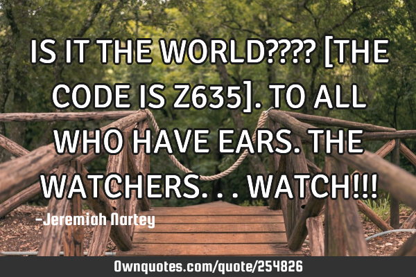 IS IT THE WORLD???? [THE CODE IS Z635]. TO ALL WHO HAVE EARS. THE WATCHERS...WATCH!!!