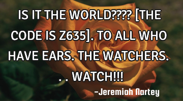IS IT THE WORLD???? 
[THE CODE IS Z635]. 
TO ALL WHO HAVE EARS. 
THE WATCHERS...WATCH!!!