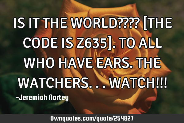 IS IT THE WORLD???? 
[THE CODE IS Z635]. 
TO ALL WHO HAVE EARS. 
THE WATCHERS...WATCH!!!