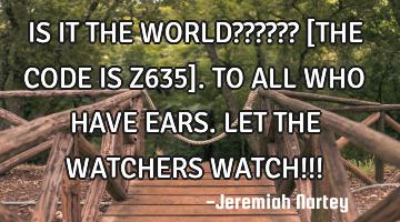 IS IT THE WORLD?????? 
[THE CODE IS Z635]. 
TO ALL WHO HAVE EARS. 
LET THE WATCHERS WATCH!!!