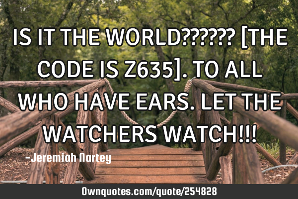 IS IT THE WORLD?????? 
[THE CODE IS Z635]. 
TO ALL WHO HAVE EARS. 
LET THE WATCHERS WATCH!!!