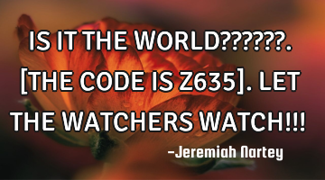 IS IT THE WORLD??????. 
[THE CODE IS Z635].  
LET THE WATCHERS WATCH!!!