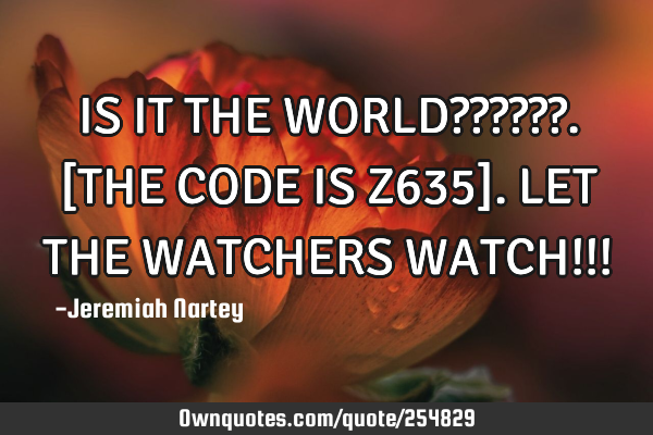 IS IT THE WORLD??????. 
[THE CODE IS Z635].  
LET THE WATCHERS WATCH!!!