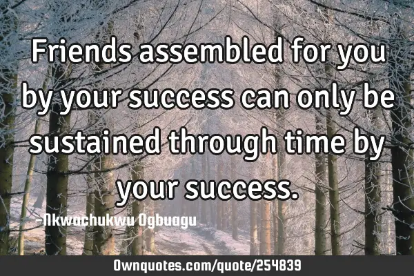 Friends assembled for you by your success can only be sustained through time by your