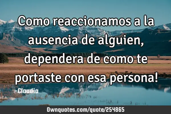 Como reaccionamos a  la ausencia de alguien ,dependera de como te portaste  con esa persona!