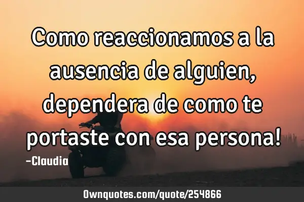 Como reaccionamos a  la ausencia de alguien ,dependera de como te portaste  con esa persona!