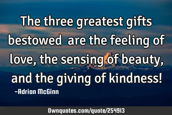 The three greatest gifts bestowed ﻿are the feeling of love, the sensing of beauty, and the giving