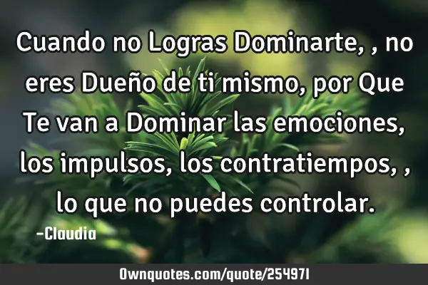 Cuando no Logras Dominarte,,no eres Dueño de ti mismo ,por Que Te van a Dominar las emociones,los