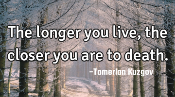 The longer you live, the closer you are to death.