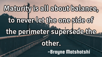 Maturity is all about balance, to never let the one side of the perimeter supersede the other.