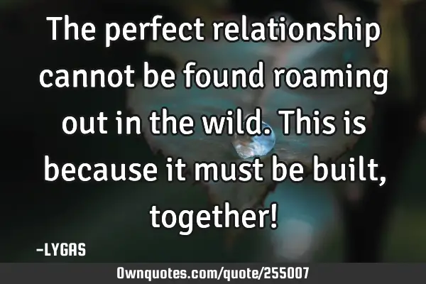 The perfect relationship cannot be found roaming out in the wild. This is because it must be built,